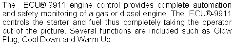 Text Box: The  ECU-9911 engine control provides complete automation and safety monitoring of a gas or diesel engine. The  ECU-9911 controls the starter and fuel thus completely taking the operator out of the picture. Several functions are included such as Glow Plug, Cool Down and Warm Up.