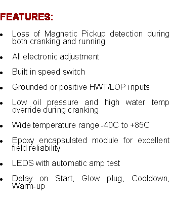 Text Box: FEATURES:Loss of Magnetic Pickup detection during both cranking and running  All electronic adjustmentBuilt in speed switch  Grounded or positive HWT/LOP inputs  Low oil pressure and high water temp override during cranking  Wide temperature range -40C to +85C  Epoxy encapsulated module for excellent field reliability  LEDS with automatic amp test  Delay on Start, Glow plug, Cooldown, Warm-up 