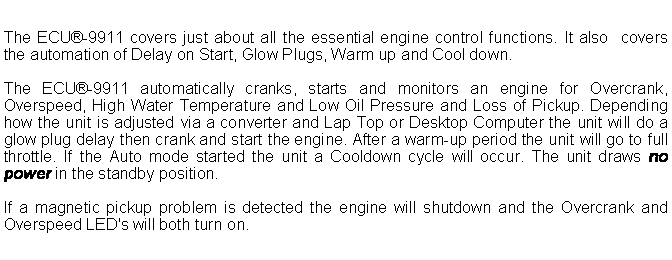 Text Box: The ECU-9911 covers just about all the essential engine control functions. It also  covers the automation of Delay on Start, Glow Plugs, Warm up and Cool down.The ECU-9911 automatically cranks, starts and monitors an engine for Overcrank, Overspeed, High Water Temperature and Low Oil Pressure and Loss of Pickup. Depending how the unit is adjusted via a converter and Lap Top or Desktop Computer the unit will do a glow plug delay then crank and start the engine. After a warm-up period the unit will go to full throttle. If the Auto mode started the unit a Cooldown cycle will occur. The unit draws no power in the standby position.If a magnetic pickup problem is detected the engine will shutdown and the Overcrank and Overspeed LED's will both turn on.