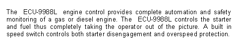 Text Box: The  ECU-9988L  engine control provides complete automation and safety monitoring of a gas or diesel engine. The  ECU-9988L controls the starter and fuel thus completely taking the operator out of the picture. A built in speed switch controls both starter disengagement and overspeed protection.