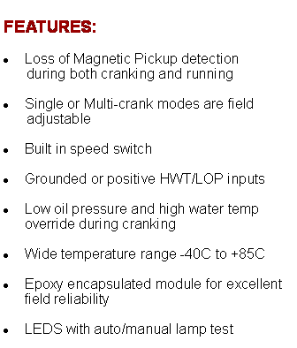 Text Box: FEATURES:Loss of Magnetic Pickup detection       during both cranking and running  Single or Multi-crank modes are field       adjustable Built in speed switch  Grounded or positive HWT/LOP inputs  Low oil pressure and high water temp override during cranking  Wide temperature range -40C to +85C  Epoxy encapsulated module for excellent field reliability  LEDS with auto/manual lamp test 