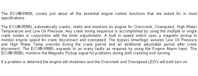 Text Box: The ECU-9988L covers just about all the essential engine control functions that are asked for in most specifications.The ECU-9988L automatically cranks, starts and monitors an engine for Overcrank, Overspeed, High Water Temperature and Low Oil Pressure. Any crank timing sequence is accomplished by using the multiple or single crank modes in conjunction with the timer adjustments. A built in speed switch uses a magnetic pickup to monitor engine speed for crank disconnect and overspeed. The bypass timer/logic assures Low Oil Pressure and High Water Temp override during the crank period and an additional adjustable period after crank disconnect. The ECU-9988L expands to as many faults as required by using the Engine Alarm Input. The ECU-9988L monitors the Magnetic Pickup signal for problems during both cranking and running. If a problem is detected the engine will shutdown and the Overcrank and Overspeed LED's will both turn on.