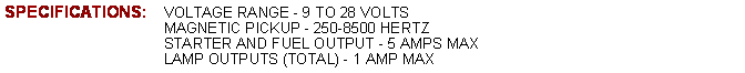 Text Box: SPECIFICATIONS:	VOLTAGE RANGE - 9 TO 28 VOLTS			MAGNETIC PICKUP - 250-8500 HERTZ			STARTER AND FUEL OUTPUT - 5 AMPS MAX			LAMP OUTPUTS (TOTAL) - 1 AMP MAX