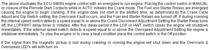 Text Box: The above illustrates the ECU-9988N engine control with an energized to run engine. Placing the control switch in MANUAL or closure of the Remote Start Contacts while in AUTO initiates the Crank mode. The Fuel and Starter Relays are energized causing the engine to begin cranking. If the engine does not start in the allotted time, as determined by the Crank Cycle Adjust and Dip Switch setting, the Overcrank Fault occurs, and the Fuel and Starter Relays are turned off. If during cranking the internal speed switch detects a speed equal to or above the Crank Disconnect Adjustment Setting the Starter Relay turns off, the LOP/HWT delay timer is initiated. After this delay period if the LOP or HWT switch closes the engine will shutdown immediately. If the internal speed switch detects a speed equal to or above the Overspeed Adjustment Setting the engine is shutdown immediately. To stop the engine or to clear a fault condition place the control switch in the Off position.If the signal from the magnetic pickup is lost during cranking or running the engine will shut down and the Overcrank & Overspeed LED's will both turn on.